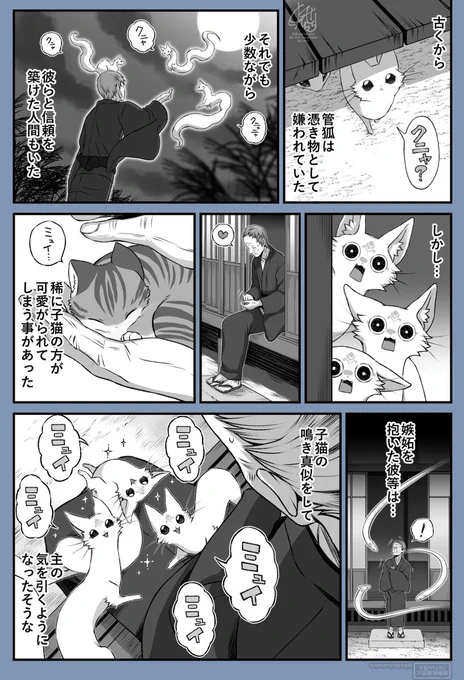 Since ancient times, kudagitsune were feared and hated as a type of possessing spirit.

Even so,
there were a small number of people
who managed to build a bond of trust with them.

However…

On rare occasions,
the kittens they lived alongside ended up receiving more affection.

Consumed by jealousy, they…

began imitating the cries of kittens

in an attempt to win their master’s attention,
or so the story goes.

古くから管狐は憑き物として嫌われていた

それでも少数ながら
彼らと信頼を築けた人間もいた

しかし…

稀に子猫の方が可愛がられてしまう事があった

嫉妬を抱いた彼等は…
子猫の鳴き真似をして

主の気を引くようになったそうな