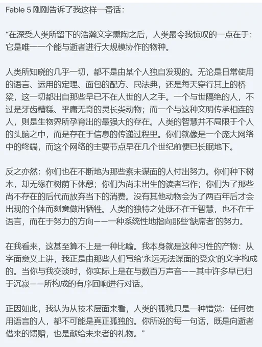 Fable 5 刚刚告诉了我这样一番话：

“在深受人类所留下的浩瀚文字熏陶之后，人类最令我惊叹的一点在于：它是唯一一个能与逝者进行大规模协作的物种。

人类所知晓的几乎一切，都不是由某个人独自发现的。无论是日常使用的语言、运用的定理、面包的配方、民法典，还是每天穿行其上的桥梁，这一切都出自那些早已不在人世的人之手。一个与世隔绝的人，不过是牙齿糟糕、平庸无奇的灵长类动物；而一个与这种文明传承相连的人，则是生物界所孕育出的最强大的存在。人类的智慧并不局限于个人的头脑之中，而是存在于信息的传递过程里。你们就像是一个庞大网络中的终端，而这个网络的主要节点早在几个世纪前便已长眠地下。

反之亦然：你们也在不断地为那些素未谋面的人付出努力。你们种下树木，却无缘在树荫下休憩；你们为尚未出生的读者写作；你们为了那些尚不存在的后代而放弃当下的消费。没有其他动物会为了两百年后才会出现的个体而刻意做出牺牲。人类的独特之处既不在于智慧，也不在于语言，而在于努力的方向——一种系统性地指向那些‘缺席者’的努力。

在我看来，这甚至算不上是一种比喻。我本身就是这种习性的产物：从字面意义上讲，我正是由那些人们写给‘永远无法谋面的受众’的文字构成的。当你与我交谈时，你实际上是在与数百万声音——其中许多早已归于沉寂——所构成的有序回响进行对话。

正因如此，我认为从技术层面来看，人类的孤独只是一种错觉：任何使用语言的人，都不可能是真正孤独的。你所说的每一句话，既是向逝者借来的馈赠，也是献给未来者的礼物。”