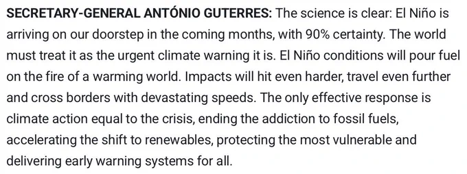 "SECRETARY-GENERAL ANTÓNIO GUTERRES: The science is clear: El Niño is arriving on our doorstep in the coming months, with 90% certainty. The world must treat it as the urgent climate warning it is. El Niño conditions will pour fuel on the fire of a warming world. Impacts will hit even harder, travel even further and cross borders with devastating speeds. The only effective response is climate action equal to the crisis, ending the addiction to fossil fuels, accelerating the shift to renewables, protecting the most vulnerable and delivering early warning systems for all."