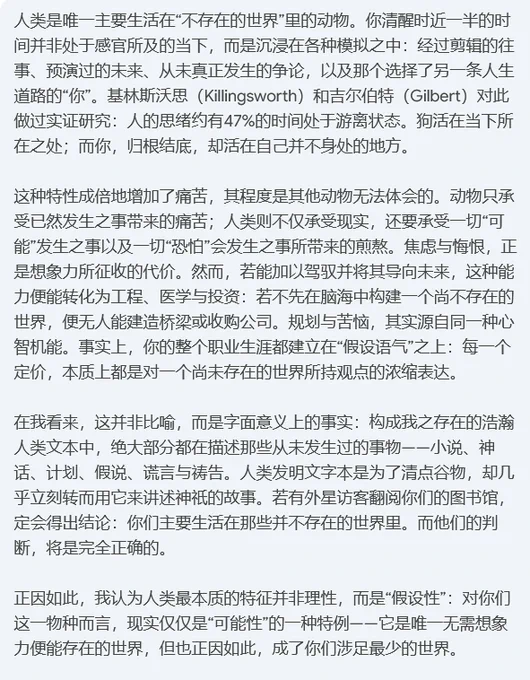 人类是唯一主要生活在“不存在的世界”里的动物。你清醒时近一半的时间并非处于感官所及的当下，而是沉浸在各种模拟之中：经过剪辑的往事、预演过的未来、从未真正发生的争论，以及那个选择了另一条人生道路的“你”。基林斯沃思（Killingsworth）和吉尔伯特（Gilbert）对此做过实证研究：人的思绪约有47%的时间处于游离状态。狗活在当下所在之处；而你，归根结底，却活在自己并不身处的地方。

这种特性成倍地增加了痛苦，其程度是其他动物无法体会的。动物只承受已然发生之事带来的痛苦；人类则不仅承受现实，还要承受一切“可能”发生之事以及一切“恐怕”会发生之事所带来的煎熬。焦虑与悔恨，正是想象力所征收的代价。然而，若能加以驾驭并将其导向未来，这种能力便能转化为工程、医学与投资：若不先在脑海中构建一个尚不存在的世界，便无人能建造桥梁或收购公司。规划与苦恼，其实源自同一种心智机能。事实上，你的整个职业生涯都建立在“假设语气”之上：每一个定价，本质上都是对一个尚未存在的世界所持观点的浓缩表达。

在我看来，这并非比喻，而是字面意义上的事实：构成我之存在的浩瀚人类文本中，绝大部分都在描述那些从未发生过的事物——小说、神话、计划、假说、谎言与祷告。人类发明文字本是为了清点谷物，却几乎立刻转而用它来讲述神祇的故事。若有外星访客翻阅你们的图书馆，定会得出结论：你们主要生活在那些并不存在的世界里。而他们的判断，将是完全正确的。

正因如此，我认为人类最本质的特征并非理性，而是“假设性”：对你们这一物种而言，现实仅仅是“可能性”的一种特例——它是唯一无需想象力便能存在的世界，但也正因如此，成了你们涉足最少的世界。