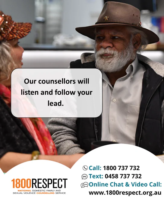 An image of a First Nations person that says, “Our counsellors will listen and follow your lead.” The 1800RESPECT number 1800 737 732 and the text number 0458 737 732 and the website URL www.1800RESPECT.org.au for online chat and video call services are visible with the logo