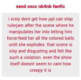 i srsly dont get how people can ship rulerjam after the scene where he manipulates her into letting him force-feed her all the colored balls until she explodes. that scene is icky and disgusting and felt like such a violation. even the show itself doesnt seem to care how creepy it is

