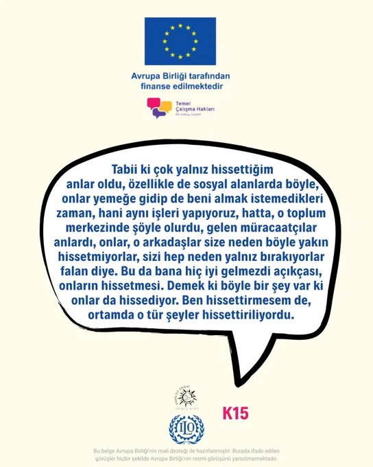 K15: Tabii ki çok yalnız hissettiğim anlar oldu, özellikle de sosyal alanlarda böyle, onlar yemeğe gidip de beni almak istemedikleri zaman, hani aynı işleri yapıyoruz, hatta, o toplum merkezinde şöyle olurdu, gelen müracaatçılar anlardı, onlar, o arkadaşlar size neden böyle yakın hissetmiyorlar, sizi hep neden yalnız bırakıyorlar falan diye. Bu da bana hiç iyi gelmezdi açıkçası, onların hissetmesi. Demek ki böyle bir şey var ki onlar da hissediyor. Ben hissettirmesem de, ortamda o tür şeyler hissettiriliyordu.