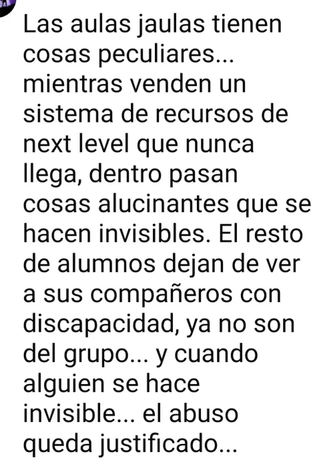 Las aulas jaulas tienen

cosas peculiares...

mientras venden un

sistema de recursos de

next level que nunca

llega, dentro pasan

cosas alucinantes que se

hacen invisibles. El resto

de alumnos dejan de ver

a sus compañeros con

discapacidad, ya no son

del grupo... y cuando

alguien se hace

invisible... el abuso

queda justificado...