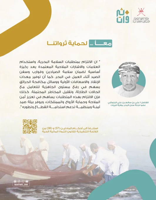صورة الفاضل/ على بن سالم بن علي البلوشي
عضو لجنةً سنن البحر بولاية قريات.

" ان الالتزام بمتطلبات السلامة البحرية، واستخدام
العلامات والاشارات الملاحية المعتمدة يعد ركيزة
أساسية لضمان سلامة الصيادين وقوارب وسفن
الصيد أثناء العمل في البحر. كما أن توفير معدات
الإنقاذ والاسعافات الأولية ووسائل مكافحة الحرائق
يسهم في رفع مستوى الجاهزية للتعامل مع
الحالات الطارئة، وتقليل المخاطر المحتملة. كذلك
فإن الالتزام بهذه المتطلبات يساهم في تعزيز أمن
الملاحة وحماية الأرواح والممتلكات، ويوفر بيئة صيد
آمنة ومنظمة تدعم استدامة القطاع وتطوره ".