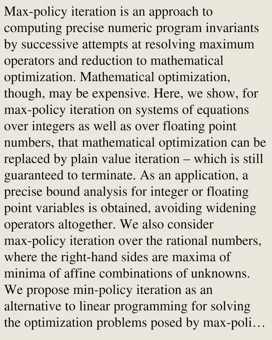 Max-policy iteration is an approach to computing precise numeric program invariants by successive attempts at resolving maximum operators and reduction to mathematical optimization. Mathematical optimization, though, may be expensive. Here, we show, for max-policy iteration on systems of equations over integers as well as over floating point numbers, that mathematical optimization can be replaced by plain value iteration – which is still guaranteed to terminate. As an application, a precise bound analysis for integer or floating point variables is obtained, avoiding widening operators altogether. We also consider max-policy iteration over the rational numbers, where the right-hand sides are maxima of minima of affine combinations of unknowns. We propose min-policy iteration as an alternative to linear programming for solving the optimization problems posed by max-policy iteration. We prove that max-min policy iteration is guaranteed to return the least solution for bounded systems. We 