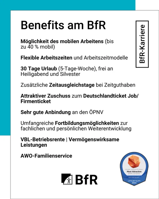 Benefits am BfR: Möglichkeit des mobilen Arbeitens (bis zu 40 Prozent), Flexible Arbeitszeiten und Arbeitszeitmodelle, 30 Tage Urlaub (5-Tage-Woche), frei an Heiligabend und Silvester, Zusätzliche Zeitausgleichstage bei Zeitguthaben, Attraktiver Zuschuss zum Deutschlandticket Job / Firmenticket, sehr gute Anbindung an den ÖPNV, Umfangreiche Fortbildungsmöglichkeiten zur fachlichen und persönlichen Weiterentwicklung, VBL-Betriebsrente, Vermögenswirksame Leistungen, AWO-Familienservice