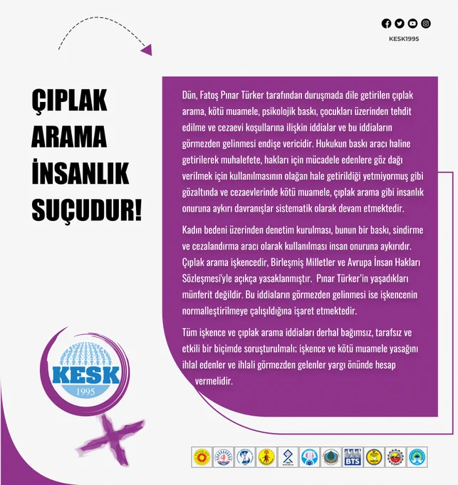 ÇIPLAK ARAMA İNSANLIK SUÇUDUR!

Dün, Fatoş Pınar Türker tarafından duruşmada dile getirilen çıplak arama, kötü muamele, psikolojik baskı, çocukları üzerinden tehdit edilme ve cezaevi koşullarına ilişkin iddialar ve bu iddiaların görmezden gelinmesi endişe vericidir. Hukukun baskı aracı haline getirilerek muhalefete, hakları için mücadele edenlere göz dağı verilmek için kullanılmasının olağan hale getirildiği yetmiyormuş gibi gözaltında ve cezaevlerinde kötü muamele, çıplak arama gibi insanlık onuruna aykırı davranışlar sistematik olarak devam etmektedir.

Kadın bedeni üzerinden denetim kurulması, bunun bir baskı, sindirme ve cezalandırma aracı olarak kullanılması insan onuruna aykırıdır. Çıplak arama işkencedir, Birleşmiş Milletler ve Avrupa İnsan Hakları Sözleşmesi'yle açıkça yasaklanmıştır. Pınar Türker’in yaşadıkları münferit değildir. Bu iddiaların görmezden gelinmesi ise işkencenin normalleştirilmeye çalışıldığına işaret etmektedir. Tüm işkence ve çıplak arama iddiaları derhal bağ