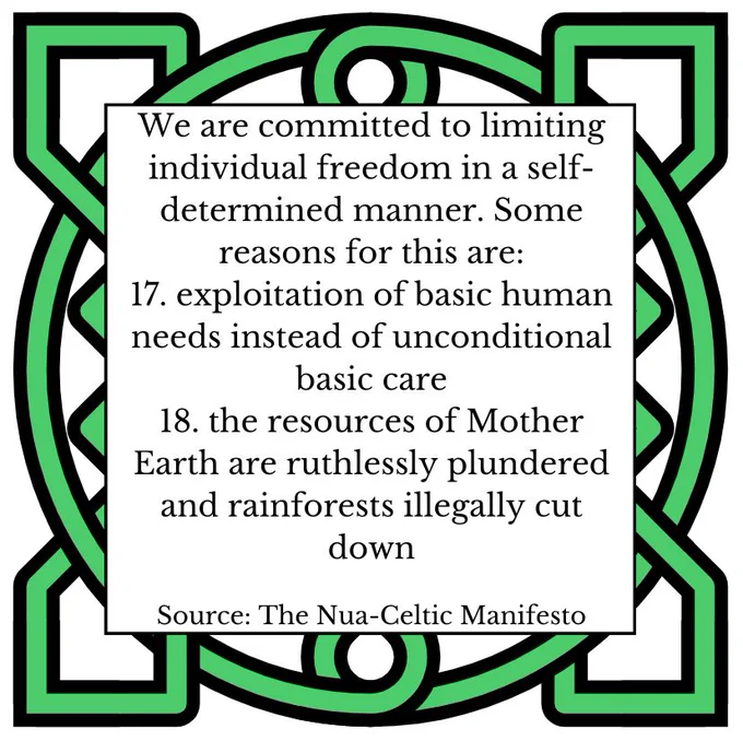 We are committed to limiting individual freedom in a self- determined manner. Some reasons for this are: 
17. exploitation of basic human needs instead of unconditional basic care 
18. the resources of Mother Earth are ruthlessly plundered and rainforests illegally cut down 
Source: The Nua-Celtic Manifesto