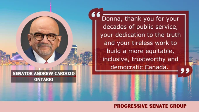 "Donna, thank you for your decades of public service, your dedication to the truth and your tireless work to build a more equitable, inclusive, trustworthy and democratic Canada." Senator Andrew Cardozo, Ontario, Progressive Senate Group 
