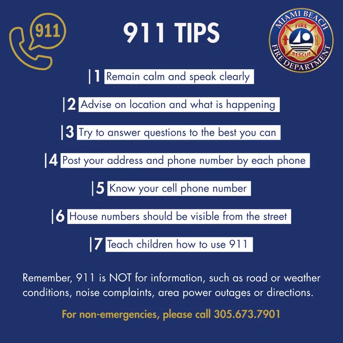 911 TIPS
The 7 Tips:
Remain calm and speak clearly

Advise on location and what is happening

Try to answer questions to the best you can

Post your address and phone number by each phone

Know your cell phone number

House numbers should be visible from the street

Teach children how to use 911

Important Reminder:
Remember, 911 is NOT for information, such as road or weather conditions, noise complaints, area power outages or directions.

For non-emergencies, please call 305.673.7901