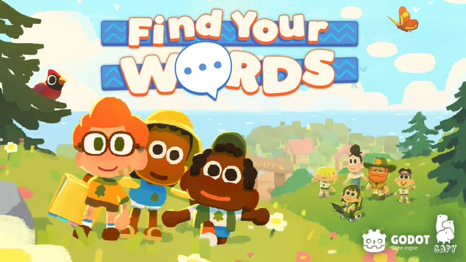 Key art for Find Your Words. It’s an illustration that features 3 kids close to each other. The first one has orange hair and glasses, holding a book. The second kid has a hat on and is holding the two kids beside them. The third kid has a cap on and has their hands out.

In the background, the camp is in the distance. There is also a hill with other campers, the camp counsellor, and a woman looking toward the 3 kids. There are trees around them, one of them with a red cardinal.

At the top of the image is the Find Your Words logo. The bottom right of the image has the Godot logo and CAPY Games logo respectively.