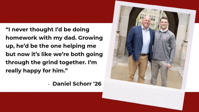The image shows two people standing and smiling side by side. One is wearing a suit, and the other is in casual attire. Next to them is a quote: “I never thought I’d be doing homework with my dad. Growing up, he’d be the one helping me but now it’s like we’re both going through the grind together. I’m really happy for him.” - Daniel Schorr ‘26. They are in front of a building with an archway.