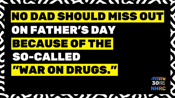 Black and white maze-like pattern frames black background. All caps text in black and white reads, "NO DAD SHOULD MISS OUT ON FATHER'S DAY BECAUSE OF THE SO-CALLED "WAR ON DRUGS"." The words, "NO DAD SHOULD MISS OUT" and "BECAUSE OF THE SO-CALED "WAR ON DRUGS"" are in black and highlighted in yellow. NHRC rainbow 30th anniversary logo at bottom right.