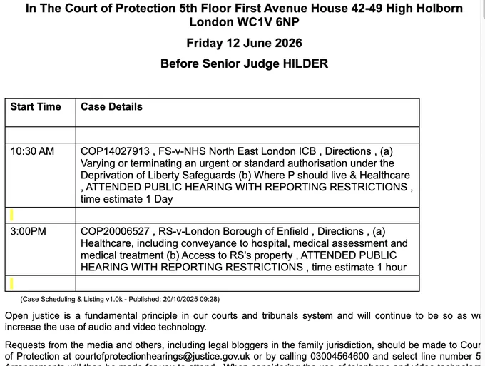 In The Court of Protection 5th Floor First Avenue House 42-49 High Holborn London WC1V 6NP

Friday 12 June 2026

Before Senior Judge HILDER

 

Start Time

Case Details

 

 

10:30 AM

COP14027913 , FS-v-NHS North East London ICB , Directions , (a) Varying or terminating an urgent or standard authorisation under the Deprivation of Liberty Safeguards (b) Where P should live & Healthcare , ATTENDED PUBLIC HEARING WITH REPORTING RESTRICTIONS , time estimate 1 Day

 

 

3:00PM

COP20006527 , RS-v-London Borough of Enfield , Directions , (a) Healthcare, including conveyance to hospital, medical assessment and medical treatment (b) Access to RS's property , ATTENDED PUBLIC HEARING WITH REPORTING RESTRICTIONS , time estimate 1 hour
courtofprotectionhearings@justice.gov.uk or by calling 03004564600 and select line number 5