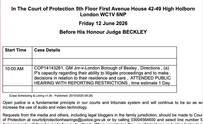 In The Court of Protection 5th Floor First Avenue House 42-49 High Holborn London WC1V 6NP

Friday 12 June 2026

Before His Honour Judge BECKLEY

 

Start Time

Case Details

 

 

10:00 AM

COP14143261, GM Jnr-v-London Borough of Bexley , Directions , (a) P's capacity regarding their ability to litigate proceedings and to make

decisions in relation to their residence and care ,  ATTENDED PUBLIC HEARING WITH REPORTING RESTRICTIONS , time estimate 1 Day

 

 

        (Case Scheduling & Listing v1.0k - Published: 20/10/2025 09:28)

Open justice is a fundamental principle in our courts and tribunals system and will continue to be so as we increase the use of audio and video technology.

Requests from the media and others, including legal bloggers in the family jurisdiction, should be made to Court of Protection at courtofprotectionhearings@justice.gov.uk or by calling 03004564600 and select line number 5