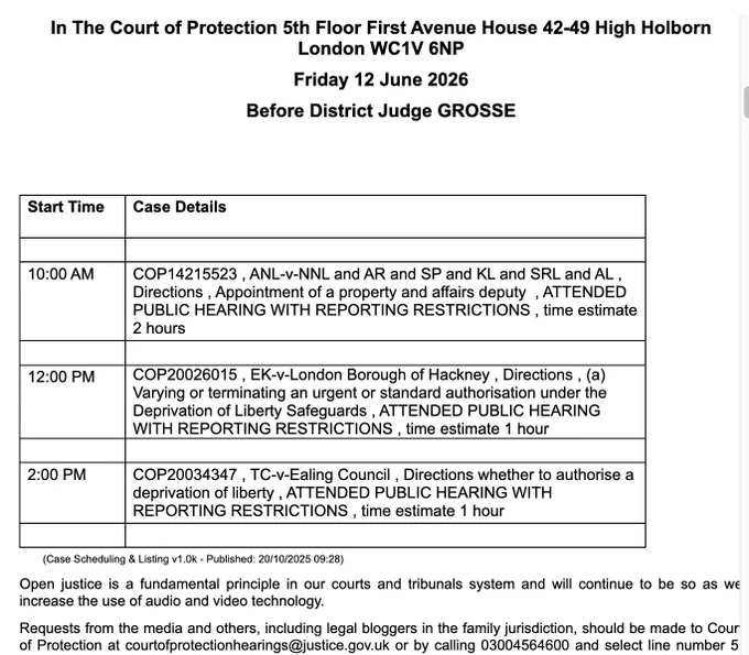 In The Court of Protection 5th Floor First Avenue House 42-49 High Holborn London WC1V 6NP

Friday 12 June 2026

Before District Judge GROSSE

 

 

Start Time

Case Details

 

 

10:00 AM

COP14215523 , ANL-v-NNL and AR and SP and KL and SRL and AL , Directions , Appointment of a property and affairs deputy  , ATTENDED PUBLIC HEARING WITH REPORTING RESTRICTIONS , time estimate 2 hours

 

 

12:00 PM

COP20026015 , EK-v-London Borough of Hackney , Directions , (a) Varying or terminating an urgent or standard authorisation under the Deprivation of Liberty Safeguards , ATTENDED PUBLIC HEARING WITH REPORTING RESTRICTIONS , time estimate 1 hour

 

 

2:00 PM

COP20034347 , TC-v-Ealing Council , Directions whether to authorise a deprivation of liberty , ATTENDED PUBLIC HEARING WITH REPORTING RESTRICTIONS , time estimate 1 hour

courtofprotectionhearings@justice.gov.uk or by calling 03004564600 and select line number 5.