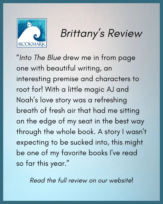 “Into The Blue drew me in from page one with beautiful writing, an interesting premise and characters to root for! With a little magic AJ and Noah’s love story was a refreshing breath of fresh air that had me sitting on the edge of my seat in the best way through the whole book. A story I wasn't expecting to be sucked into, this might be one of my favorite books I've read so far this year.”﻿