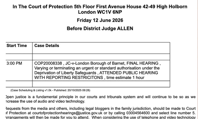 In The Court of Protection 5th Floor First Avenue House 42-49 High Holborn London WC1V 6NP

Friday 12 June 2026

Before District Judge ALLEN

 

Start Time

Case Details

 

 

3:00 PM

COP20008338 , JC-v-London Borough of Barnet, FINAL HEARING , Varying or terminating an urgent or standard authorisation under the Deprivation of Liberty Safeguards , ATTENDED PUBLIC HEARING WITH REPORTING RESTRICITONS , time estimate 1 hour

 

 

        (Case Scheduling & Listing v1.0k - Published: 20/10/2025 09:28)

Open justice is a fundamental principle in our courts and tribunals system and will continue to be so as we increase the use of audio and video technology.

Requests from the media and others, including legal bloggers in the family jurisdiction, should be made to Court of Protection at courtofprotectionhearings@justice.gov.uk or by calling 03004564600 and select line number 5.