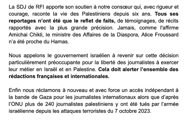 La SDJ de RFI apporte son soutien à notre consœur qui, avec rigueur et courage, raconte la vie des Palestiniens depuis six ans. Tous ses reportages n’ont été que le reflet de faits, de témoignages, de récits rapportés avec la plus grande précision. Jamais, comme l'affirme Amichai Chikli, le ministre des Affaires de la Diaspora, Alice Froussard n’a été proche du Hamas. 

Nous appelons le gouvernement israélien à revenir sur cette décision particulièrement préoccupante pour la liberté des journalistes à exercer leur métier en Israël et en Palestine. Cela doit alerter l’ensemble des rédactions françaises et internationales. 

Enfin nous réclamons à nouveau et avec force un accès indépendant à la bande de Gaza pour les journalistes internationaux alors que d’après l’ONU plus de 240 journalistes palestiniens y ont été tués par l’armée israélienne depuis les attaques terroristes du 7 octobre 2023.
