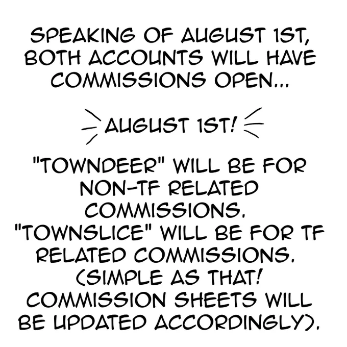 Speaking of August 1st, both accounts will have commissions open…

August 1st

“Towndeer” will be for non-tf related c0mmissions. “Townslice” will be for tf related c0mmissions.
(Simple as that! C0mmission sheets will be updated accordingly).