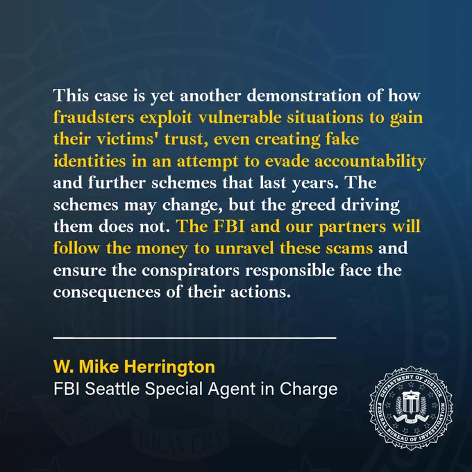 SAC Herrington: “This case is yet another demonstration of how fraudsters exploit vulnerable situations to gain their victims' trust, even creating fake identities in an attempt to evade accountability and further schemes that last years. The schemes may change, but the greed driving them does not. The FBI and our partners will follow the money to unravel these scams and ensure the conspirators responsible face the consequences of their actions.”