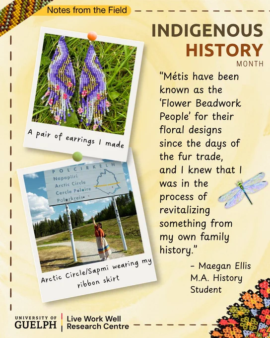 A poster titled “Indigenous History Month” with a soft beige and yellow background and decorative elements such as dotted borders and the Live Work Well dragonfly. At the top left, a label reads “Notes from the Field.” Two pinned, Polaroid-style photographs appear on the left side. The top photo shows a pair of purple beaded earrings with floral patterns laid on green grass. A caption beneath the photo reads, “A pair of earrings I made.” The lower photo shows a person standing outdoors under a sign reading “POLCIRKELEN / Napapiiri / Arctic Circle,” with trees and sky in the background. The caption reads, “Arctic Circle / Sámi wearing my ribbon skirt.” On the right side, a quotation reads: “Métis have been known as the ‘Flower Beadwork People’ for their floral designs since the days of the fur trade, and I knew that I was in the process of revitalizing something from my own family history.” The quote is attributed to “Maegan Ellis, M.A. History Student.”