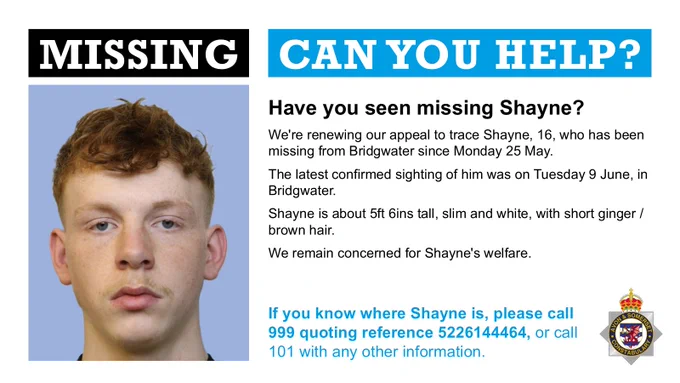 A head and shoulders image of a young man looking at the camera. We're renewing our appeal to trace Shayne, 16, who has been missing from Bridgwater since Monday 25 May. The latest confirmed sighting of him was on Tuesday 9 June, in Bridgwater. Shayne is about 5ft 6ins tall, slim and white, with short ginger / brown hair. We remain concerned for Shayne's welfare and ask anyone with information on his whereabouts to call 999, giving the reference 5226144464, or to call 101.