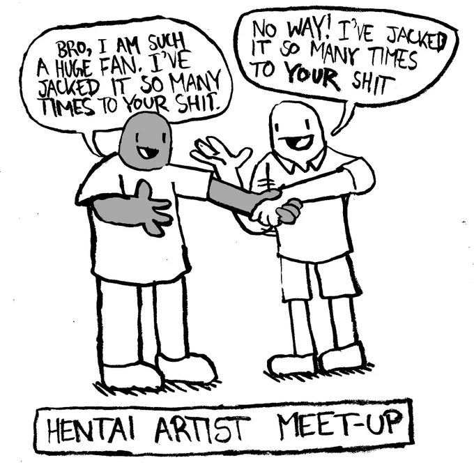 Hentai Artist Meet-Up. A man shakes another man's hand and says "bro, I am such a huge fan. I've jacked it so many times to your shit." The other man says "No way! I've jacked it so many times to YOUR shit."