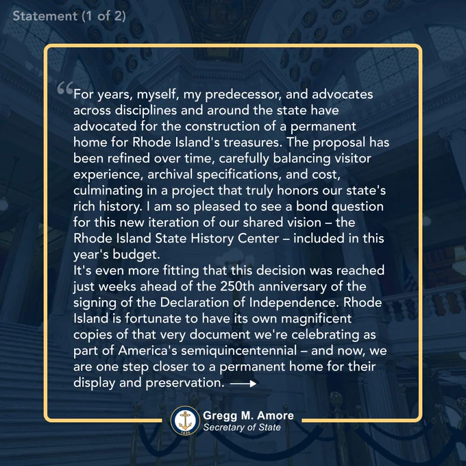 Statement graphic with text "For years, myself, my predecessor, and advocates across disciplines and around the state have advocated for the construction of a permanent home for Rhode Island's treasures. The proposal has been refined over time, carefully balancing visitor experience, archival specifications, and cost, culminating in a project that truly honors our state's rich history. I am so pleased to see a bond question for this new iteration of our shared vision – the Rhode Island State History Center – included in this year's budget.

It's even more fitting that this decision was reached just weeks ahead of the 250th anniversary of the signing of the Declaration of Independence. Rhode Island is fortunate to have its own magnificent copies of that very document we're celebrating as part of America's semiquincentennial – and now, we are one step closer to a permanent home for their display and preservation...