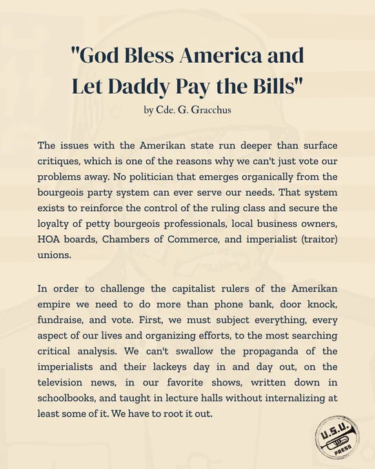 "The issues with the Amerikan state run deeper than surface critiques, which is one of the reasons why we can't just vote our problems away. No politician that emerges organically from the bourgeois party system can ever serve our needs. That system exists to reinforce the control of the ruling class and secure the loyalty of petty bourgeois professionals, local business owners, HOA boards, Chambers of Commerce, and imperialist (traitor) unions.
In order to challenge the capitalist rulers of the Amerikan empire we need to do more than phone bank, door knock, fundraise, and vote. First, we must subject everything, every aspect of our lives and organizing efforts, to the most searching critical analysis. We can't swallow the propaganda of the imperialists and their lackeys day in and day out, on the television news, in our favorite shows, written down in schoolbooks, and taught in lecture halls without internalizing at least some of it. We have to root it out."
