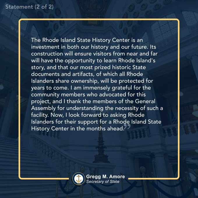 statement continued "The Rhode Island State History Center is an investment in both our history and our future. Its construction will ensure visitors from near and far will have the opportunity to learn Rhode Island's story, and that our most prized historic State documents and artifacts, of which all Rhode Islanders share ownership, will be protected for years to come. I am immensely grateful for the community members who advocated for this project, and I thank the members of the General Assembly for understanding the necessity of such a facility. Now, I look forward to asking Rhode Islanders for their support for a Rhode Island State History Center in the months ahead."
