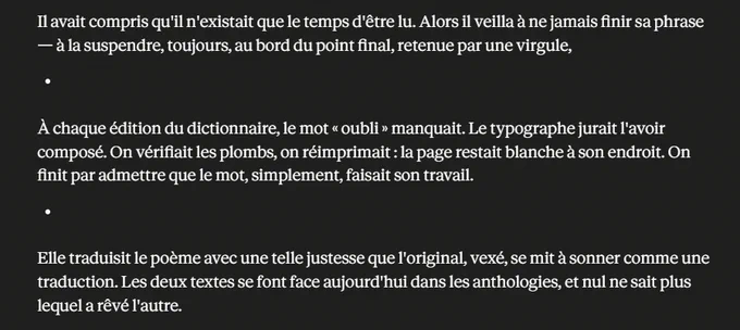 Il avait compris qu'il n'existait que le temps d'être lu. Alors il veilla à ne jamais finir sa phrase — à la suspendre, toujours, au bord du point final, retenue par une virgule,



À chaque édition du dictionnaire, le mot « oubli » manquait. Le typographe jurait l'avoir composé. On vérifiait les plombs, on réimprimait : la page restait blanche à son endroit. On finit par admettre que le mot, simplement, faisait son travail.



Elle traduisit le poème avec une telle justesse que l'original, vexé, se mit à sonner comme une traduction. Les deux textes se font face aujourd'hui dans les anthologies, et nul ne sait plus lequel a rêvé l'autre.