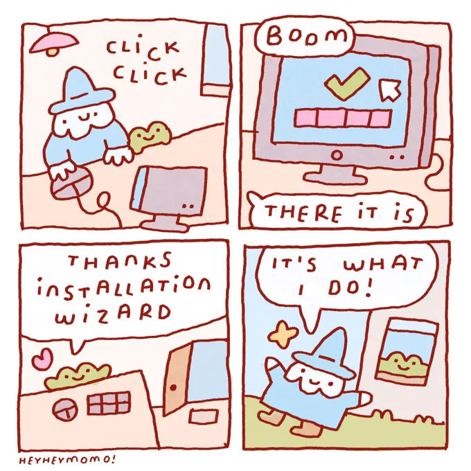 4 panel comic

Panel 1: a wizard in blue robe and white beard sitting with small forg at a desk behind the computer. “Click, click” is the sound of the mouse to be heard
Panel 2: close up on the computer screen. There’s a green check mark and a full loading bar on it. From off screen someone, probably the wizard, says “boom, there it is”.
Panel 3: forg is left behind alone at his desk. There’s an open door in the background. Forg says “thanks installation wizard” and a little pink heart appears, showing his affection.
Panel 4: we see now that the wizard has already left the house after a job well done. He replies to forg watching him go from his window: “it’s what I do”