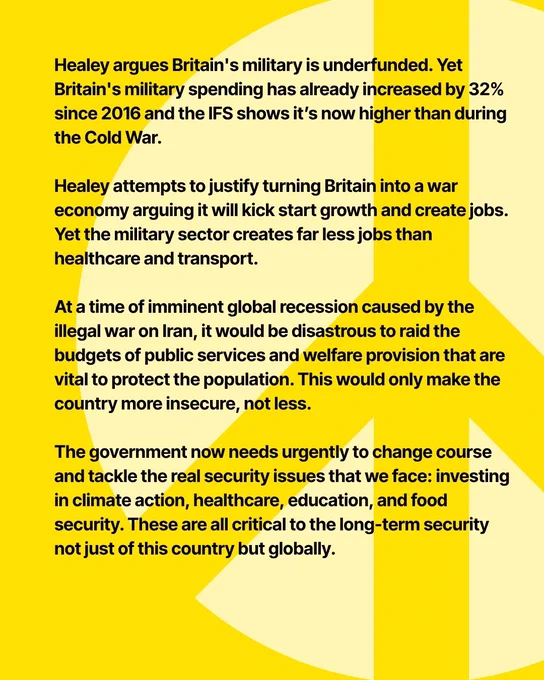 only prolonged the devastating conflict in Ukraine. Being the third highest spender on nukes is only adding to global nuclear threats, not reducing them.

Healey argues Britain's military is underfunded. Yet Britain's military spending has already increased by 32% since 2016 and the IFS shows it’s now higher than during the Cold War.

Healey attempts to justify turning Britain into a war economy arguing it will kick start growth and create jobs.  Yet the military sector creates far less jobs than healthcare and transport. 

At a time of imminent global recession caused by the illegal war on Iran, it would be disastrous to raid the budgets of public services and welfare provision that are vital to protect the population. This would only make the country more insecure, not less. 

The government now needs urgently to change course and tackle the real security issues that we face: investing in climate action, healthcare, education, and food security. These are all critical to the long-ter