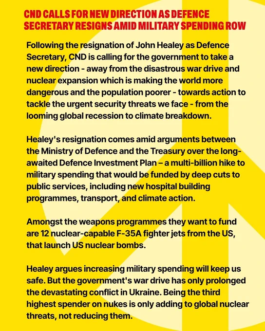 CND CALLS FOR NEW DIRECTION AS DEFENCE SECRETARY RESIGNS AMID MILITARY SPENDING ROW

Following the resignation of John Healey as Defence Secretary, CND is calling for the government to take a new direction - away from the disastrous war drive and nuclear expansion which is making the world more dangerous and the population poorer - towards action to tackle the urgent security threats we face - from the looming global recession to climate breakdown.  

Healey's resignation comes amid arguments between the Ministry of Defence and the Treasury over the long-awaited Defence Investment Plan – a multi-billion hike to military spending that would be funded by deep cuts to public services, including new hospital building programmes, transport, and climate action. 

Amongst the weapons programmes they want to fund are 12 nuclear-capable F-35A fighter jets from the US, that launch US nuclear bombs.

Healey argues increasing military spending will keep us safe. But the government's war drive has