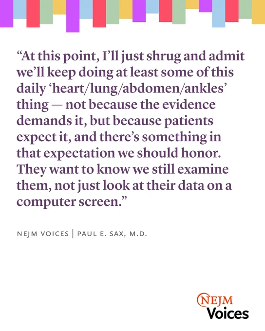 A quote on a multicolored background reads: “At this point, I’ll just shrug and say we’ll keep doing at least some of this daily ‘heart/lung/abdomen/ankles’ thing—not because the evidence demands it, but because patients expect it, and there’s something in that expectation we should honor. They want to know we still examine them, not just look at their data on a computer screen.” Below the quote, it says: NEJM Voices | Paul E. Sax, M.D. The NEJM Voices logo is in the bottom right corner.