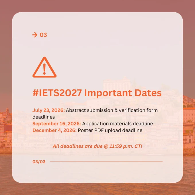 03

#IETS2027 Important Dates

July 23, 2026: Abstract submission & verification form deadlines
September 16, 2026: Application materials deadline
December 4, 2026: Poster PDF upload deadline

All deadlines are due @ 11:59 p.m. CT!

03/03