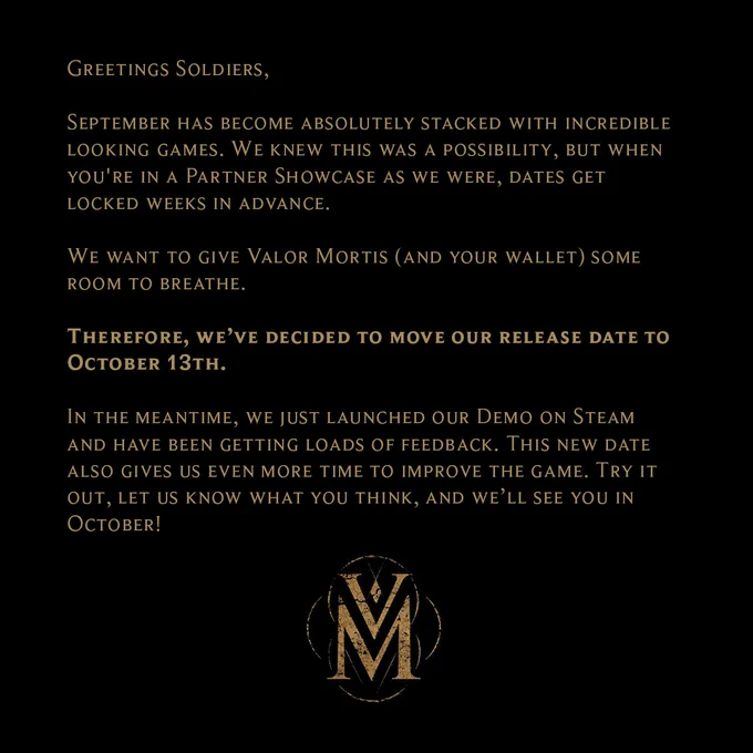 Text reading: 

Greetings Soldiers, 

September has become absolutely stacked with incredible looking games. We knew this was a possibility, but when you're in a Partner Showcase as we were, dates get locked weeks in advance. 

We want to give Valor Mortis (and your wallet) some room to breathe. 

Therefore, we’ve decided to move our release date to October 13th. 

In the meantime, we just launched our Demo on Steam and have been getting loads of feedback. This new date also gives us even more time to improve the game. Try it out, let us know what you think, and we’ll see you in October!

