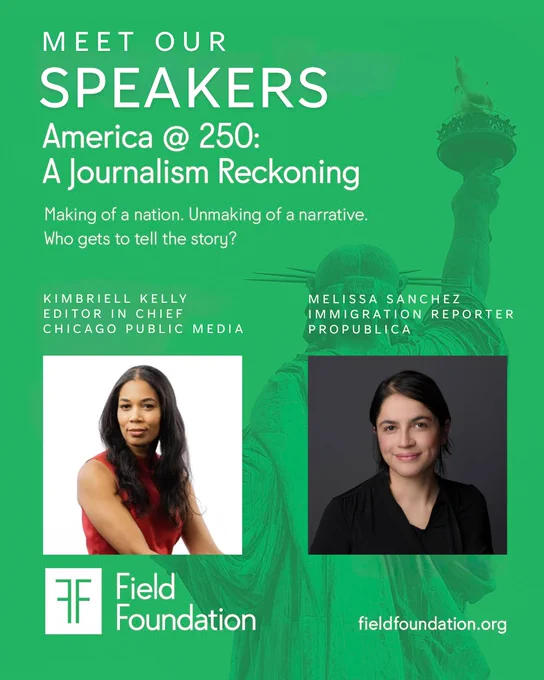 A green promotional graphic with the Statue of Liberty visible in the background. Bold white text at the top reads 'Meet Our Speakers' followed by 'America @ 250: A Journalism Reckoning' and the tagline 'Making of a nation. Unmaking of a narrative. Who gets to tell the story?' Two speakers are featured with headshots: on the left, Kimbriell Kelly, Editor in Chief of Chicago Public Media, a woman with long dark hair wearing a red top; on the right, Melissa Sanchez, Immigration Reporter at ProPublica, a woman with short dark hair wearing a black top. The Field Foundation logo appears in the lower left corner, with fieldfoundation.org in the lower right.