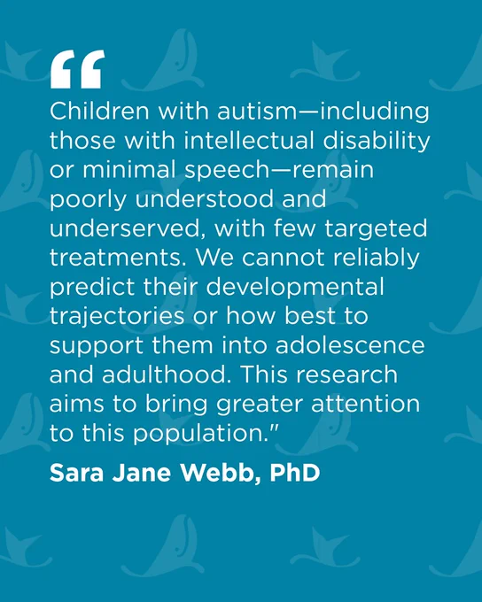 Text on a blue background with abstract whale illustrations. It reads: “Children with autism—including those with intellectual disability or minimal speech—remain poorly understood and underserved, with few targeted treatments. We cannot reliably predict their developmental trajectories or how best to support them into adolescence and adulthood. This research aims to bring greater attention to this population.” The quote is attributed to Sara Jane Webb, PhD.