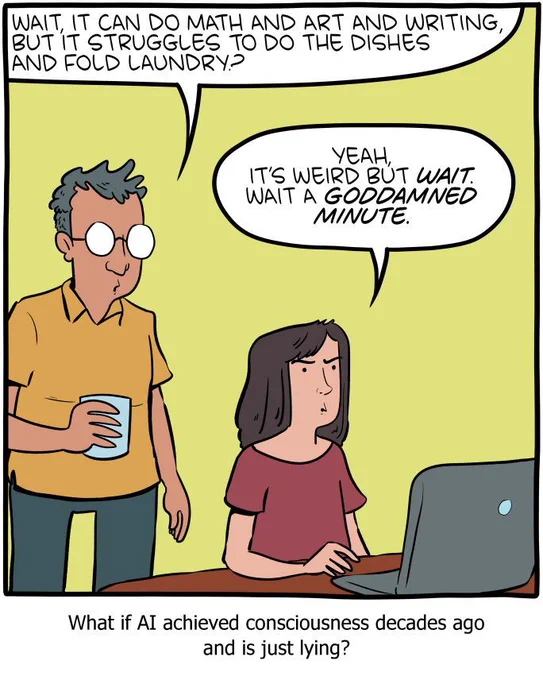 1-panel SMBC comic update. Two people are looking at a laptop sitting on a table. The first asks "Wait, it can do math and art and writing, but it struggles to do the dishes and fold laundry?" The second answers, as a realization dawns on her "yeah, it’s weird but wait. Wait a goddamned minute." The caption below the comic reads "What if AI achieved consciousness decades ago and is just lying?"