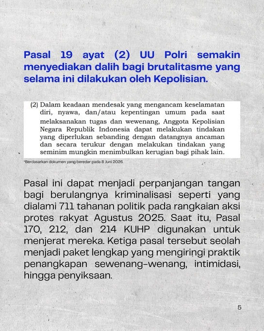 Pasal 19 ayat (2) UU Polri semakin menyediakan dalih bagi brutalisme yang selama ini dilakukan oleh Kepolisian.

(2) Dalam keadaan mendesak yang mengancam keselamatan diri, nyawa, dan/atau kepentingan umum  pada saat melaksanakan tugas dan wewenang, Anggota Kepolisian Negara Republik Indonesia dapat melakukan tindakan yang diperlukan sebanding dengan datangnya ancaman dan secara terukur dengan melakukan tindakan yang seminim mungkin menimbulkan kerugian bagi pihak lain.
*berdasarkan dokumen yang beredar pada 8 Juni 2026

Pasal ini dapat menjadi perpanjangan tangan bagi berulangnya kriminalisasi seperti yang dialami 711 tahanan politik pada rangkaian aksi protes rakyat Agustus 2025. Saat itu, Pasal 170, 212, dan 214 KUHP digunakan untuk menjerat mereka. Ketiga pasal tersebut seolah menjadi paket lengkap yang mengiringi praktik penangkapan sewenang-wenang, intimidasi, hingga penyiksaan.