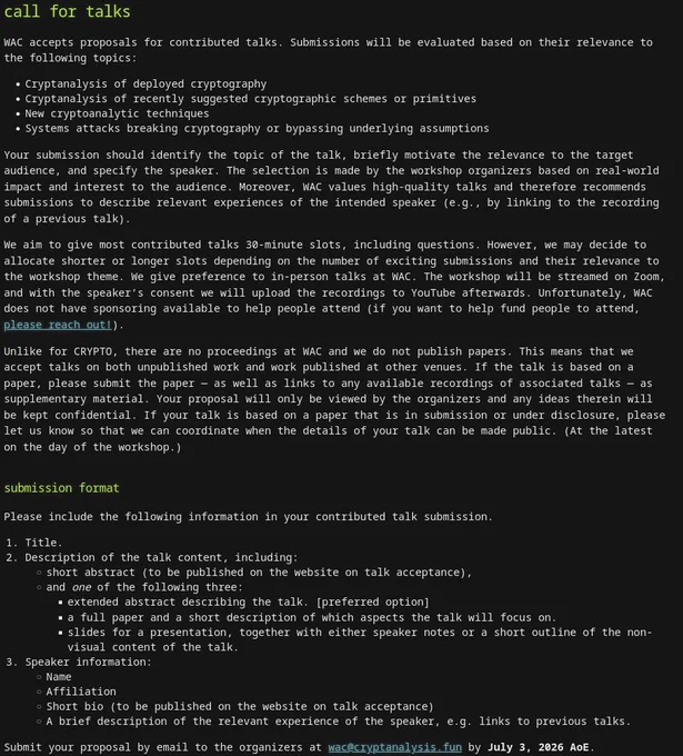 call for talks

WAC accepts proposals for contributed talks. Submissions will be evaluated based on their relevance to the following topics:
- Cryptanalysis of deployed cryptography
- Cryptanalysis of recently suggested cryptographic schemes or primitives
- New cryptoanalytic techniques
- Systems attacks breaking cryptography or bypassing underlying assumptions

Please include the following information in your contributed talk submission.
- Title.
- Description of the talk content, including: short abstract (to be published on the website on talk acceptance), and one of the following three: extended abstract describing the talk. [preferred option], a full paper and a short description of which aspects the talk will focus on. slides for a presentation, together with either speaker notes or a short outline of the non-visual content of the talk.
- Speaker information: Name, Affiliation, Short bio (to be published on the website on talk acceptance)