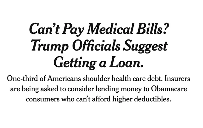 NYT Headline and Subheadline that reads: Can’t Pay Medical Bills? Trump Officials Suggest Getting a Loan.

One-third of Americans shoulder health care debt. Insurers are being asked to consider lending money to Obamacare consumers who can’t afford higher deductibles.