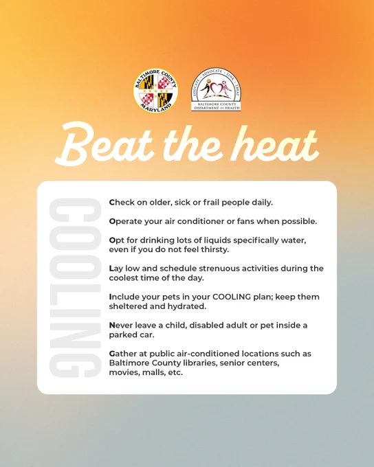 Beat the heat;

Check on older, sick or frail people daily.

Operate your air conditioner or fans when possible.

Opt for drinking lots of liquids specifically water, even if you do not feel thirsty.

Lay low and schedule strenuous activities during the coolest time of the day.

Include your pets in your COOLING plan; keep them sheltered and hydrated.

Never leave a child, disabled adult or pet inside a parked car.

Gather at public air-conditioned locations such as Baltimore County libraries, senior centers, movies, malls, etc.