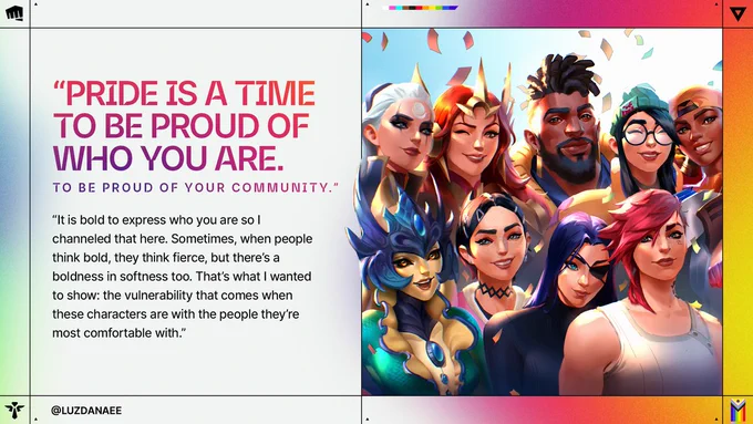 Group portrait of League of Legends Champions and VALORANT Agents smiling together beneath falling confetti. Text reads: “PRIDE IS A TIME TO BE PROUD OF WHO YOU ARE. TO BE PROUD OF YOUR COMMUNITY.” “It is bold to express who you are so I channeled that here. Sometimes, when people think bold, they think fierce, but there’s a boldness in softness too. That’s what I wanted to show: the vulnerability that comes when these characters are with the people they’re most comfortable with.” @LUZDANAEE 

