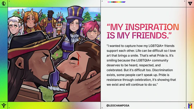 Runeterra Champions gather while Twisted Fate holds Graves face. Text reads: “MY INSPIRATION IS MY FRIENDS.” “I wanted to capture how my LGBTQIA  friends support each other. Life can be difficult so I love art that brings a smile. That’s what Pride is. It’s smiling because the LGBTQIA  community deserves to be heard, respected, and celebrated. But it’s difficult too. Discrimination exists, some people can’t speak up. Pride is resistance through celebration, it’s showing that we exist and will continue to do so.” @LEOCHAMPOSA 

