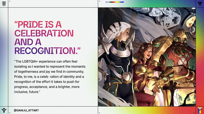 Legends of Runeterra characters stand together in armor and ceremonial attire beneath swirling celestial imagery. Text reads: “PRIDE IS A CELEBRATION AND A RECOGNITION.” “The LGBTQIA  experience can often feel isolating so I wanted to represent the moments of togetherness and joy we find in community. Pride, to me, is a celebration of identity and a recognition of the effort it takes to push for progress, acceptance, and a brighter, more inclusive, future.” @DANIJU_ATTART 

