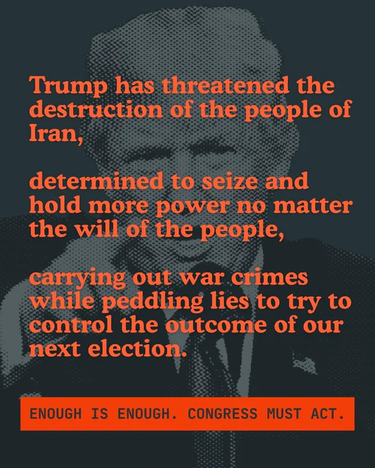 A black and white background image of Trump at a microphone pointing, with text centered over it that reads “Trump has threatened the destruction of the people of Iran, determined to seize and hold more power no matter the will of the people, carrying our war crimes while peddling lies to try to control the outcome of our next election. Enough is enough. Congress must act.”